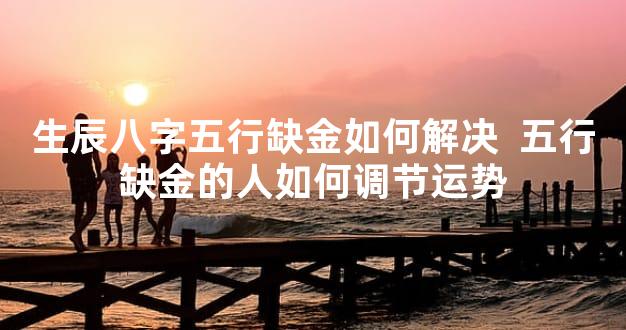 生辰八字五行缺金如何解决  五行缺金的人如何调节运势